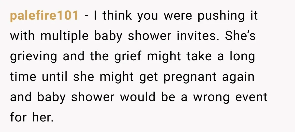 palefire101 − I think you were pushing it with multiple baby shower invites. She’s grieving and the grief might take a long time until she might get pregnant again and...
