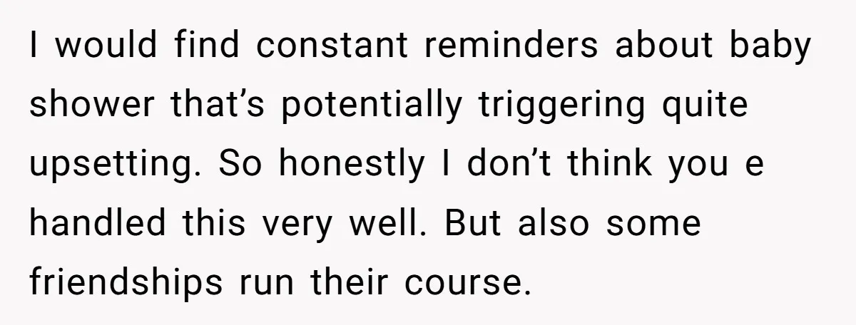 I would find constant reminders about baby shower that’s potentially triggering quite upsetting. So honestly I don’t think you e handled this very well. But also some friendships run their...
