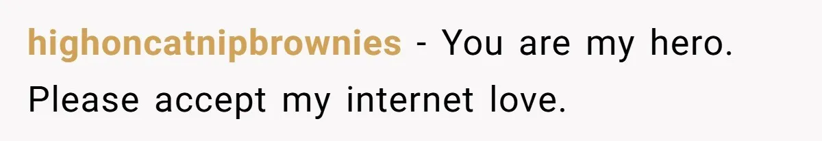 highoncatnipbrownies − You are my hero. Please accept my internet love.