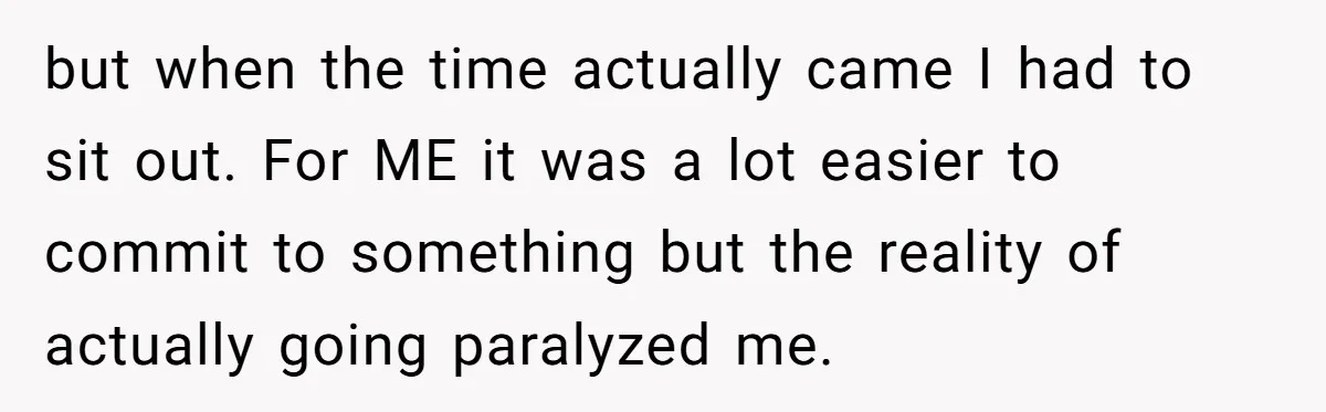 but when the time actually came I had to sit out. For ME it was a lot easier to commit to something but the reality of actually going paralyzed me.