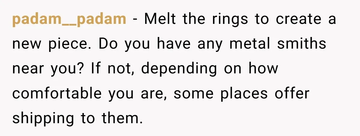 padam__padam − Melt the rings to create a new piece. Do you have any metal smiths near you? If not, depending on how comfortable you are, some places offer shipping...