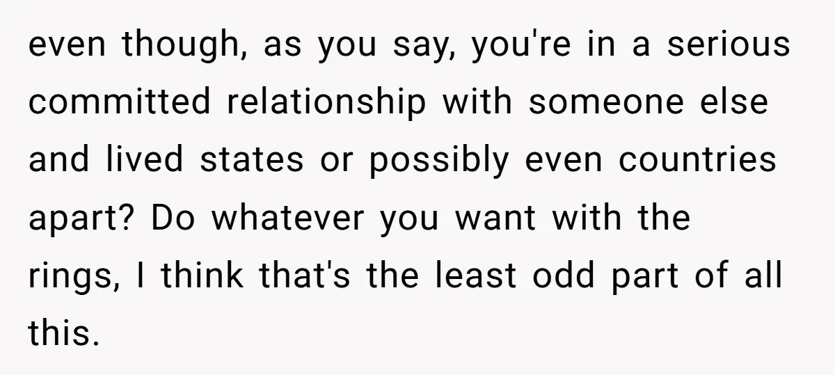 even though, as you say, you're in a serious committed relationship with someone else and lived states or possibly even countries apart? Do whatever you want with the rings, I...
