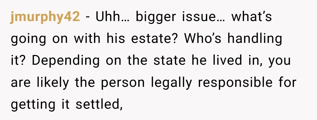 jmurphy42 − Uhh… bigger issue… what’s going on with his estate? Who’s handling it? Depending on the state he lived in, you are likely the person legally responsible for getting...