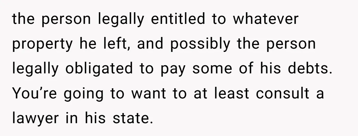 the person legally entitled to whatever property he left, and possibly the person legally obligated to pay some of his debts. You’re going to want to at least consult a...