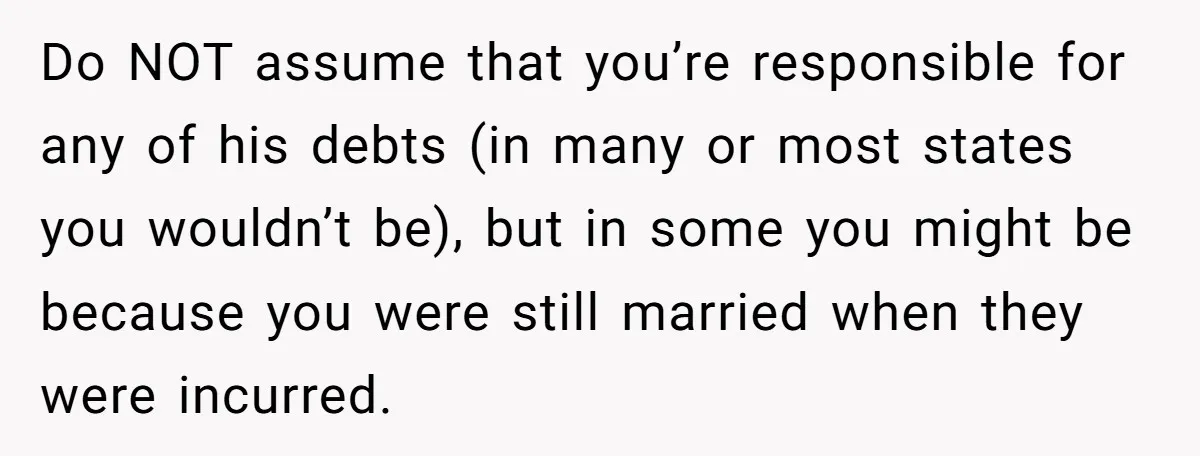 Do NOT assume that you’re responsible for any of his debts (in many or most states you wouldn’t be), but in some you might be because you were still married...