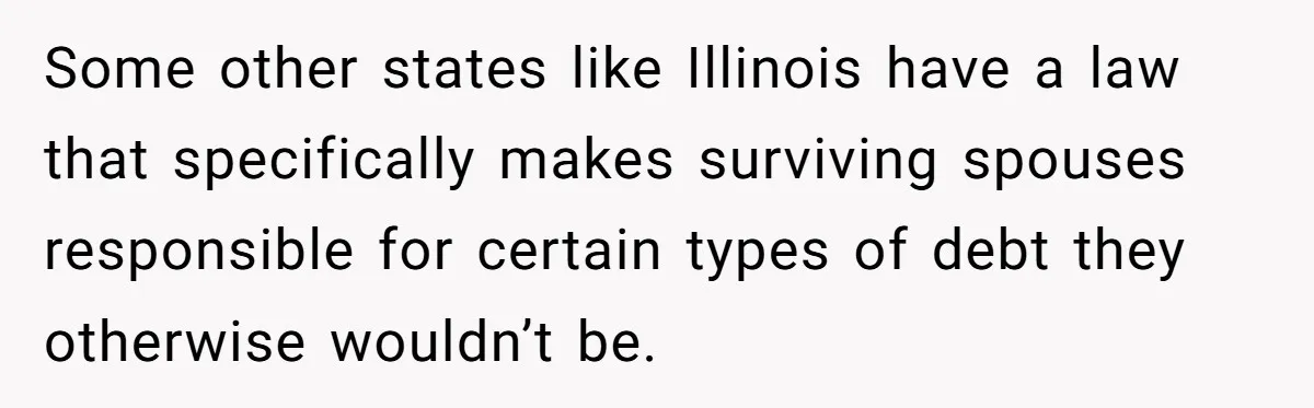Some other states like Illinois have a law that specifically makes surviving spouses responsible for certain types of debt they otherwise wouldn’t be.