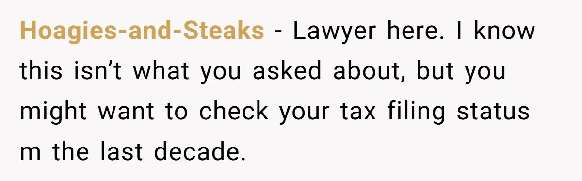 Hoagies-and-Steaks − Lawyer here. I know this isn’t what you asked about, but you might want to check your tax filing status m the last decade.