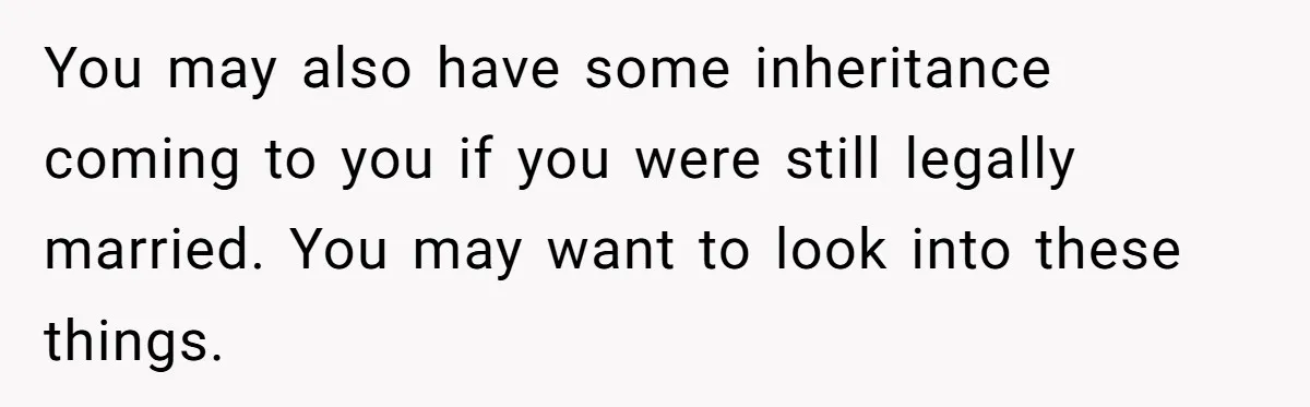 You may also have some inheritance coming to you if you were still legally married. You may want to look into these things.