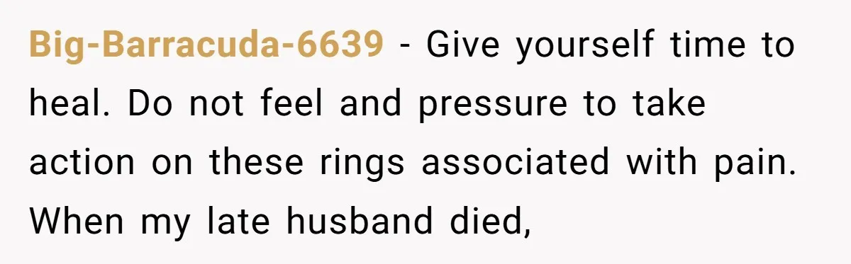 Big-Barracuda-6639 − Give yourself time to heal. Do not feel and pressure to take action on these rings associated with pain. When my late husband died,