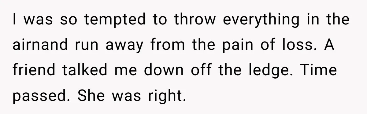 I was so tempted to throw everything in the airnand run away from the pain of loss. A friend talked me down off the ledge. Time passed. She was right.