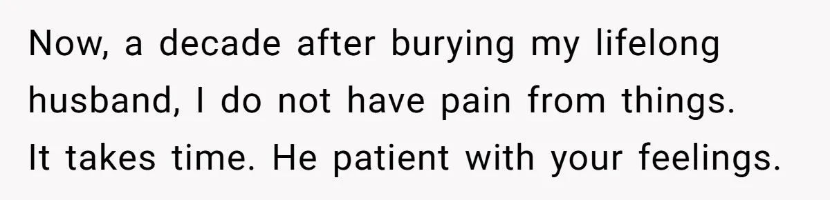 Now, a decade after burying my lifelong husband, I do not have pain from things.   It takes time. He patient with your feelings.