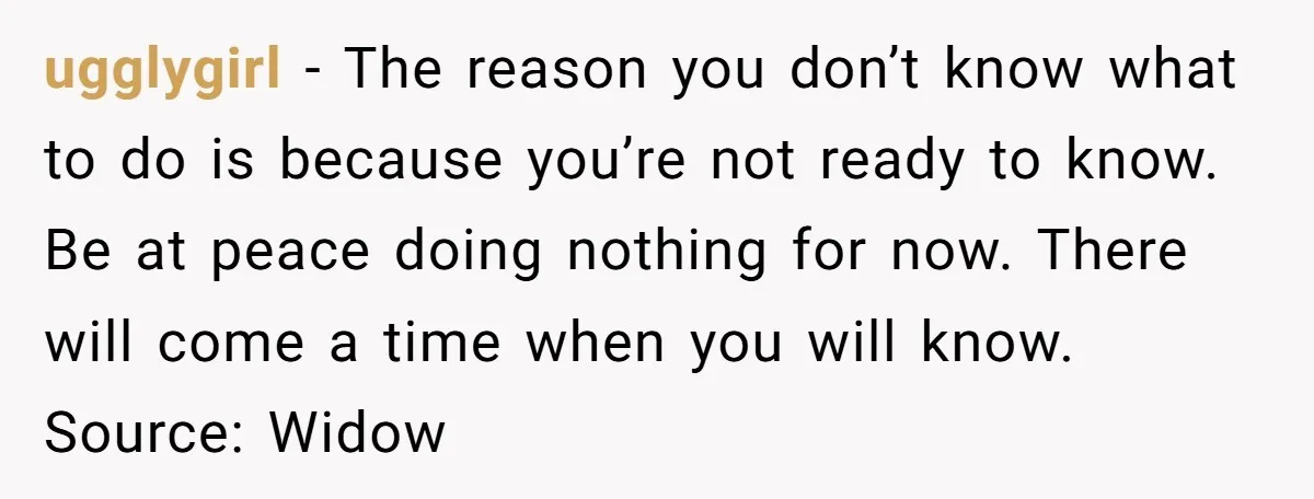 ugglygirl − The reason you don’t know what to do is because you’re not ready to know. Be at peace doing nothing for now. There will come a time when...