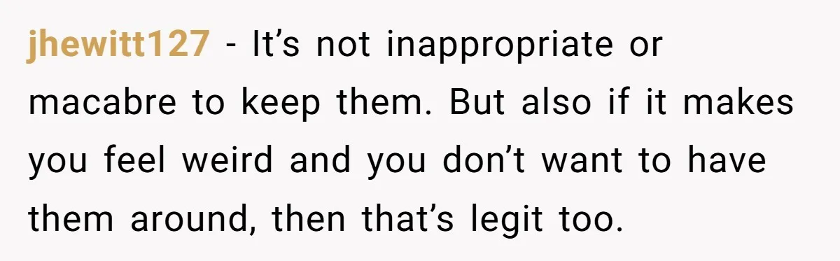 jhewitt127 − It’s not inappropriate or macabre to keep them. But also if it makes you feel weird and you don’t want to have them around, then that’s legit too.