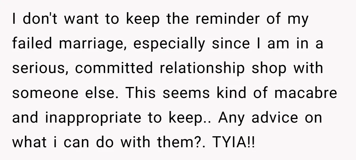 I don't want to keep the reminder of my failed marriage, especially since I am in a serious, committed relationship shop with someone else. This seems kind of macabre and...
