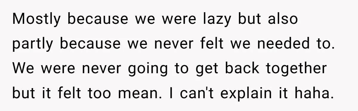 Mostly because we were lazy but also partly because we never felt we needed to. We were never going to get back together but it felt too mean. I can't...