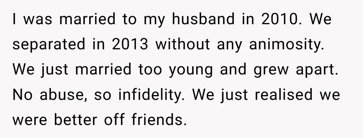 I was married to my husband in 2010. We separated in 2013 without any animosity. We just married too young and grew apart. No abuse, so infidelity. We just realised...
