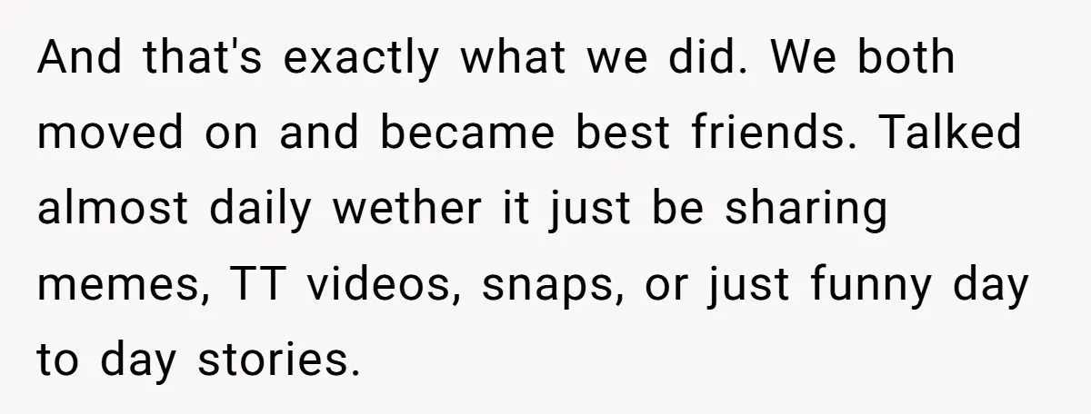And that's exactly what we did. We both moved on and became best friends. Talked almost daily wether it just be sharing memes, TT videos, snaps, or just funny day...