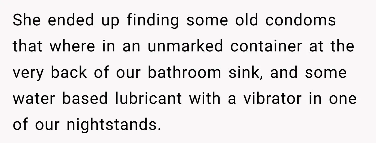 She ended up finding some old condoms that where in an unmarked container at the very back of our bathroom sink, and some water based lubricant with a vibrator in...
