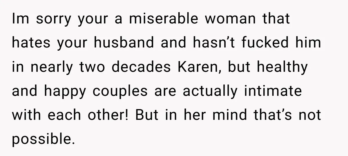 Im sorry your a miserable woman that hates your husband and hasn’t fucked him in nearly two decades Karen, but healthy and happy couples are actually intimate with each other!...