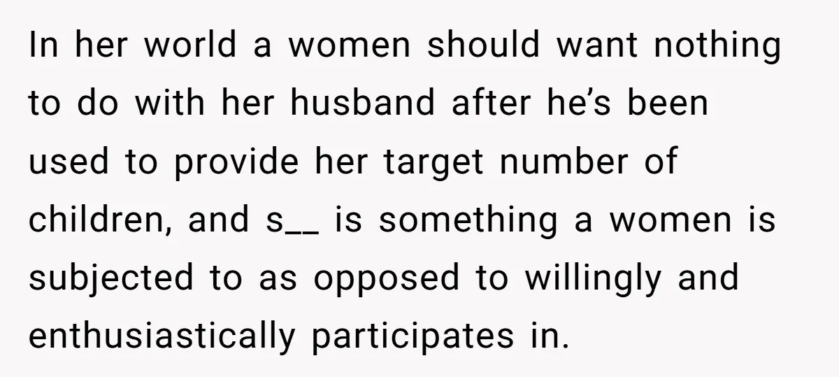 In her world a women should want nothing to do with her husband after he’s been used to provide her target number of children, and s__ is something a women...