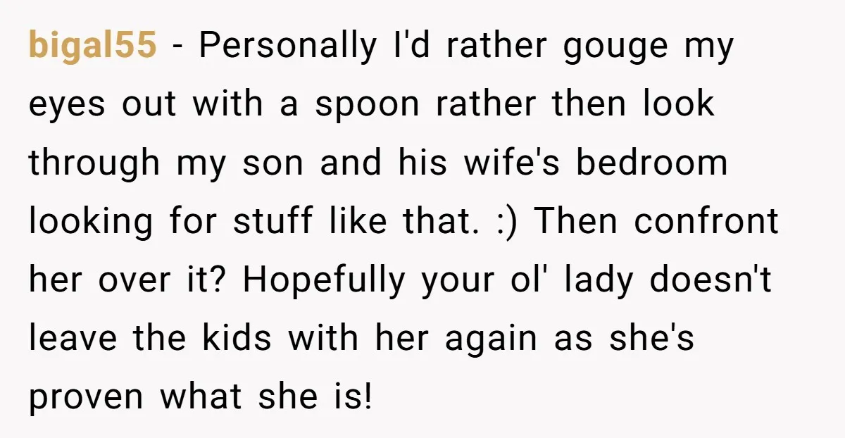 bigal55 − Personally I'd rather gouge my eyes out with a spoon rather then look through my son and his wife's bedroom looking for stuff like that. :) Then confront...