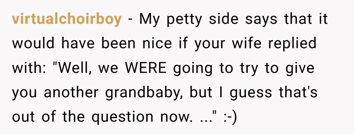 virtualchoirboy − My petty side says that it would have been nice if your wife replied with: "Well, we WERE going to try to give you another grandbaby, but I...