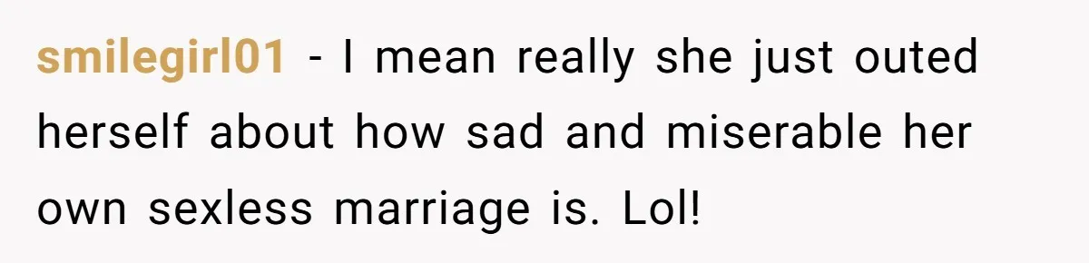 smilegirl01 − I mean really she just outed herself about how sad and miserable her own sexless marriage is. Lol!