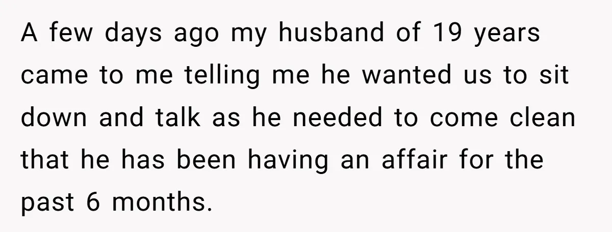 A few days ago my husband of 19 years came to me telling me he wanted us to sit down and talk as he needed to come clean that he...