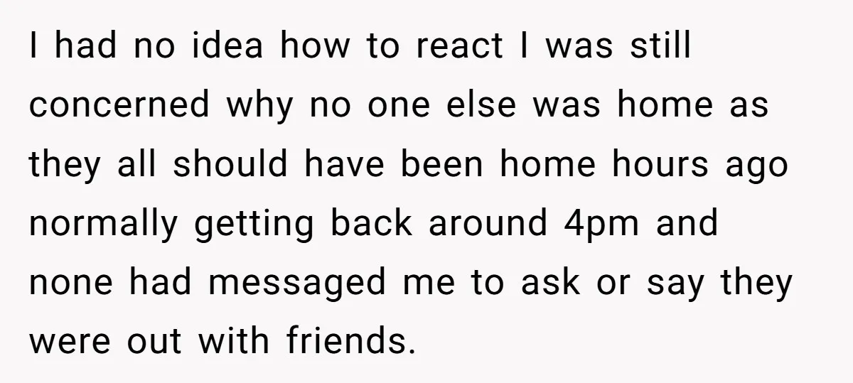 I had no idea how to react I was still concerned why no one else was home as they all should have been home hours ago normally getting back around...
