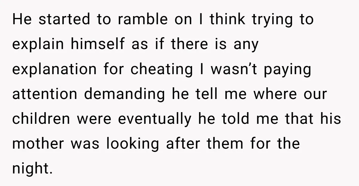 He started to ramble on I think trying to explain himself as if there is any explanation for cheating I wasn’t paying attention demanding he tell me where our children...