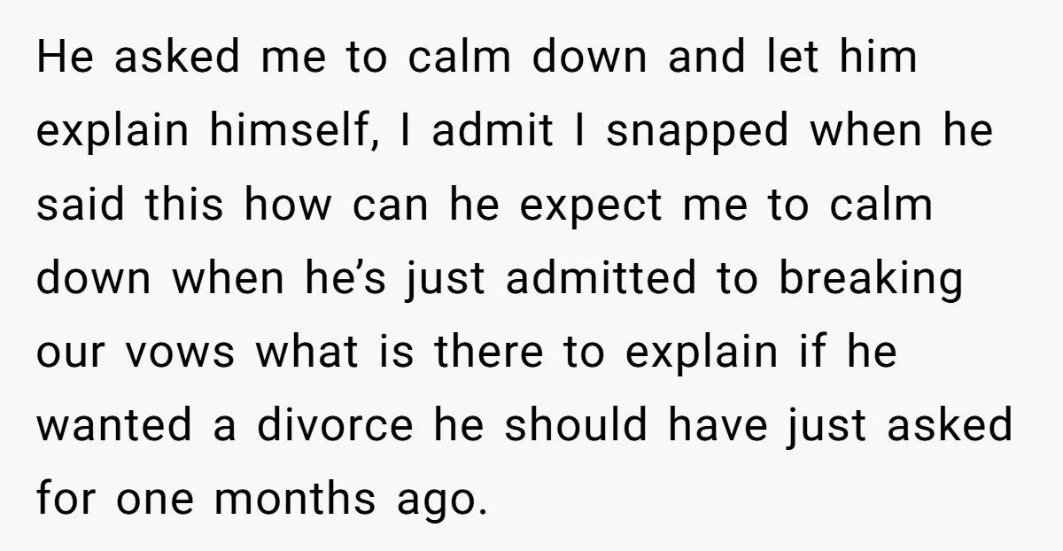 He asked me to calm down and let him explain himself, I admit I snapped when he said this how can he expect me to calm down when he’s just...
