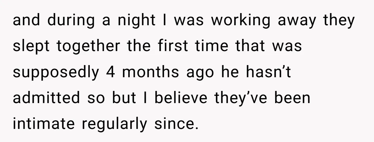 and during a night I was working away they slept together the first time that was supposedly 4 months ago he hasn’t admitted so but I believe they’ve been intimate...