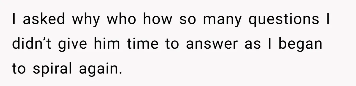 I asked why who how so many questions I didn’t give him time to answer as I began to spiral again.