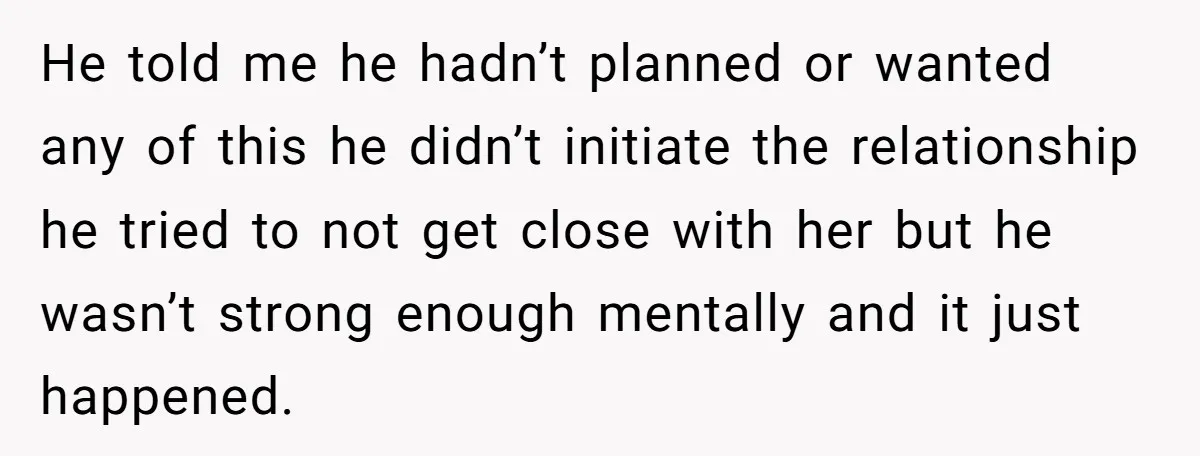 He told me he hadn’t planned or wanted any of this he didn’t initiate the relationship he tried to not get close with her but he wasn’t strong enough mentally...
