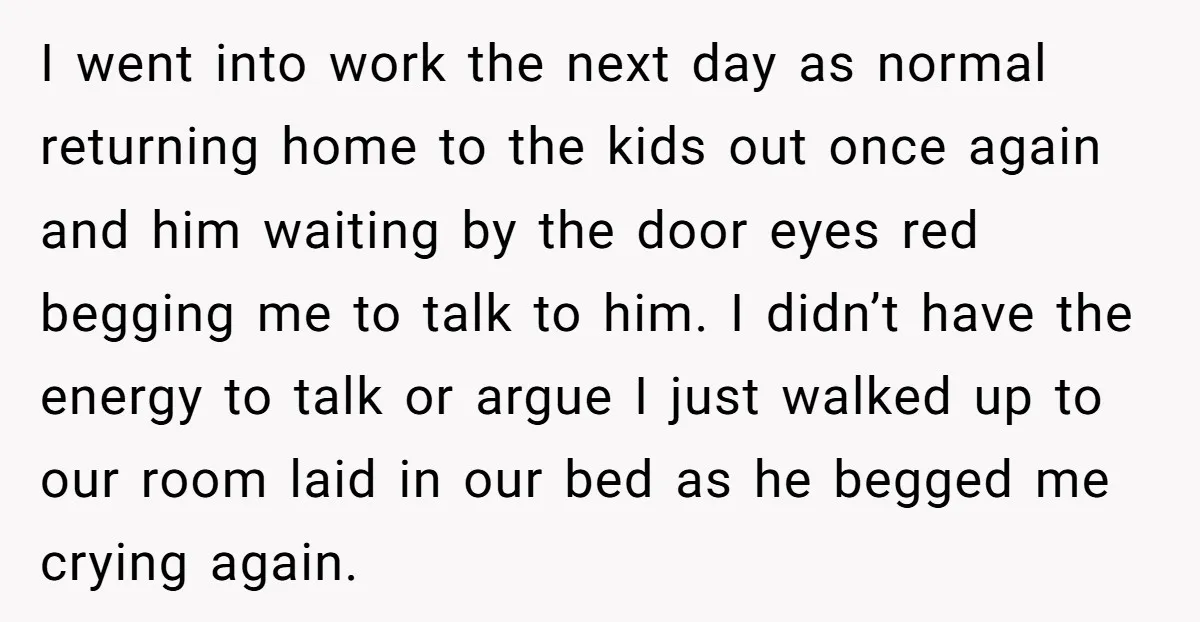 I went into work the next day as normal returning home to the kids out once again and him waiting by the door eyes red begging me to talk to...