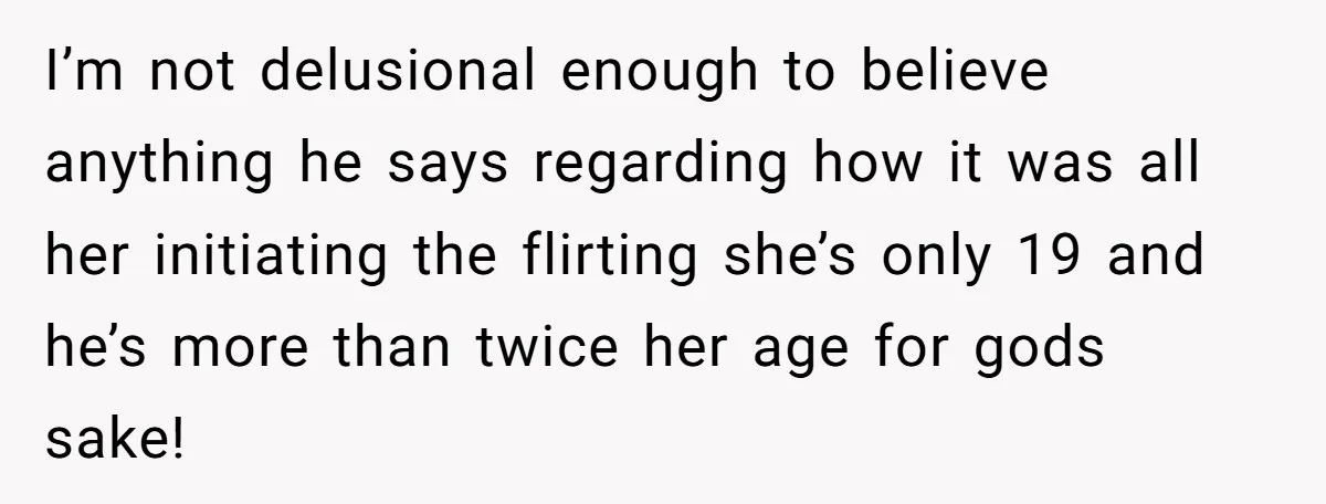 I’m not delusional enough to believe anything he says regarding how it was all her initiating the flirting she’s only 19 and he’s more than twice her age for gods...
