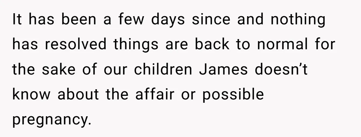 It has been a few days since and nothing has resolved things are back to normal for the sake of our children James doesn’t know about the affair or possible...