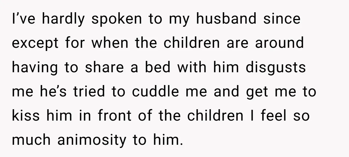 I’ve hardly spoken to my husband since except for when the children are around having to share a bed with him disgusts me he’s tried to cuddle me and get...