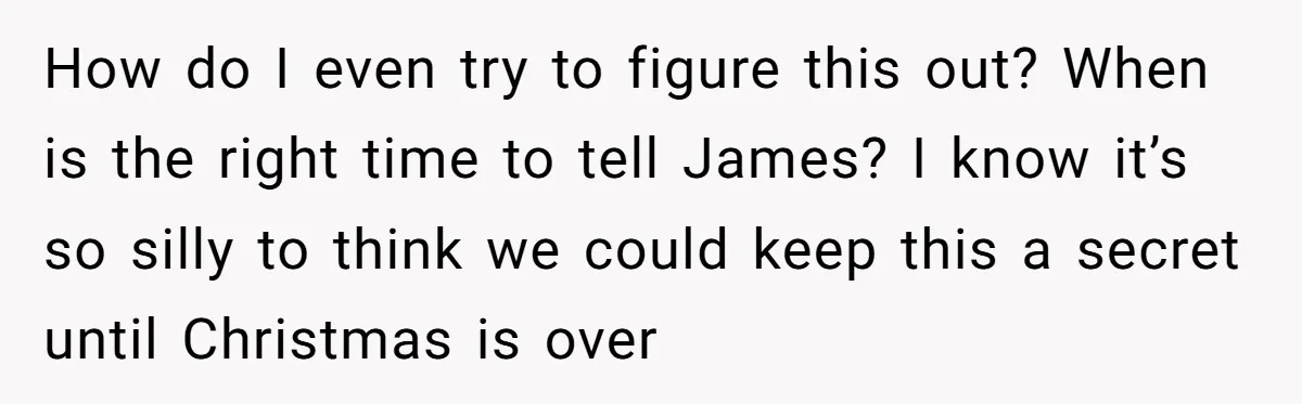 How do I even try to figure this out? When is the right time to tell James? I know it’s so silly to think we could keep this a secret...