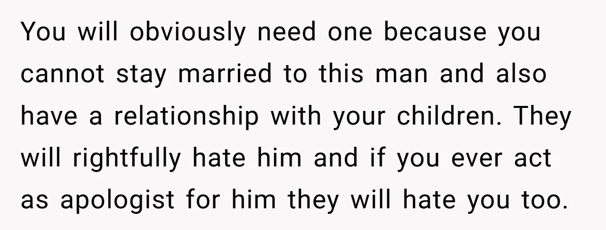 You will obviously need one because you cannot stay married to this man and also have a relationship with your children. They will rightfully hate him and if you ever...