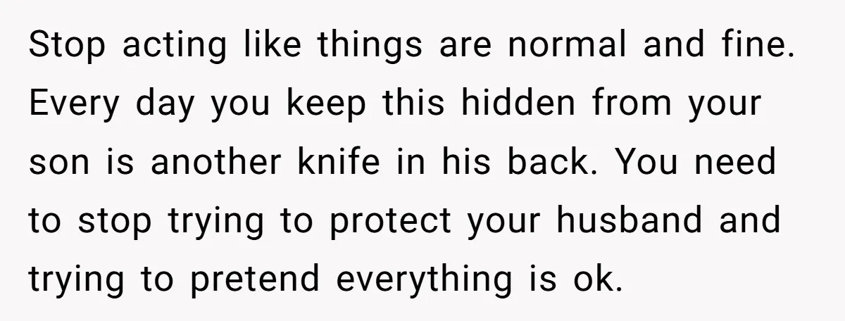 Stop acting like things are normal and fine. Every day you keep this hidden from your son is another knife in his back. You need to stop trying to protect...