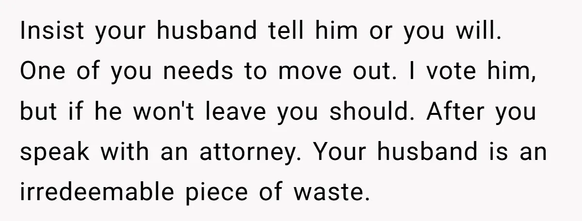 Insist your husband tell him or you will. One of you needs to move out. I vote him, but if he won't leave you should. After you speak with an...