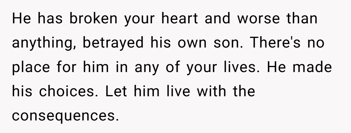 He has broken your heart and worse than anything, betrayed his own son. There's no place for him in any of your lives. He made his choices. Let him live...