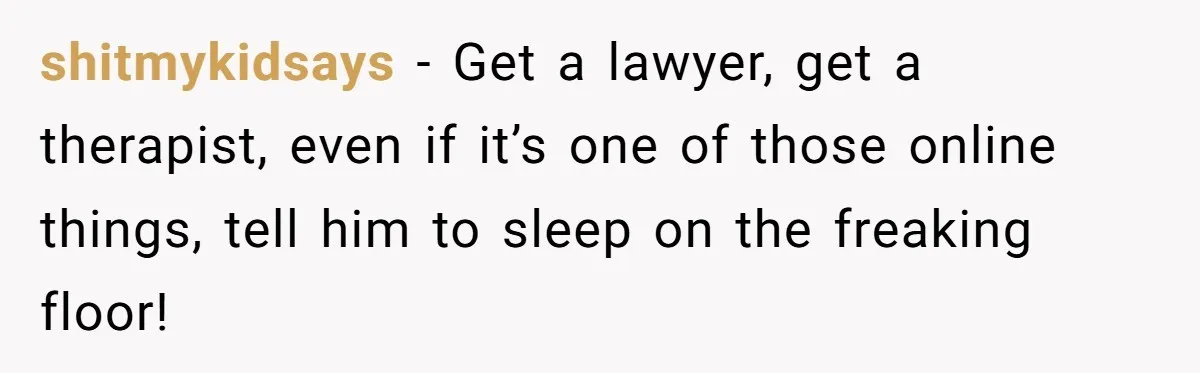 shitmykidsays − Get a lawyer, get a therapist, even if it’s one of those online things, tell him to sleep on the freaking floor!