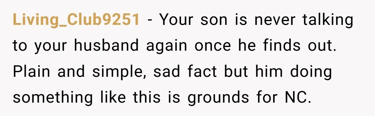 Living_Club9251 − Your son is never talking to your husband again once he finds out. Plain and simple, sad fact but him doing something like this is grounds for NC.