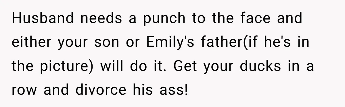 Husband needs a punch to the face and either your son or Emily's father(if he's in the picture) will do it. Get your ducks in a row and divorce his...