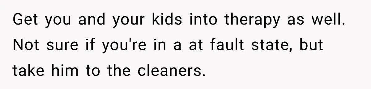 Get you and your kids into therapy as well. Not sure if you're in a at fault state, but take him to the cleaners.