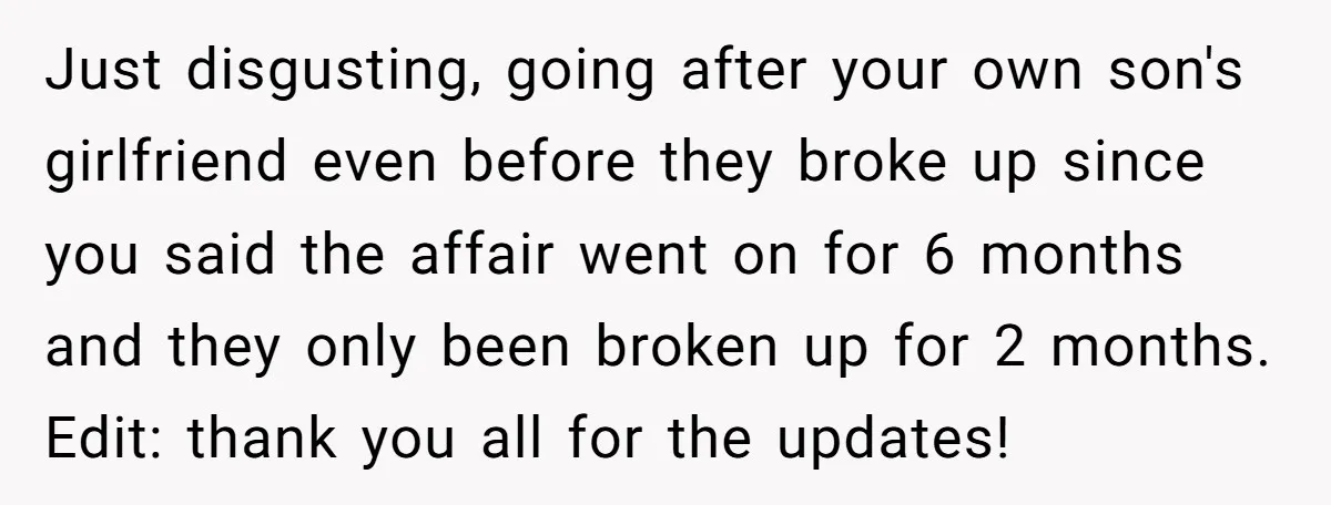 Just disgusting, going after your own son's girlfriend even before they broke up since you said the affair went on for 6 months and they only been broken up for...
