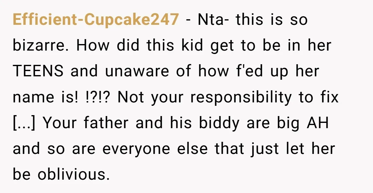 Efficient-Cupcake247 - Nta- this is so bizarre. How did this kid get to be in her TEENS and unaware of how f'ed up her name is! !?!? Not your responsibility...
