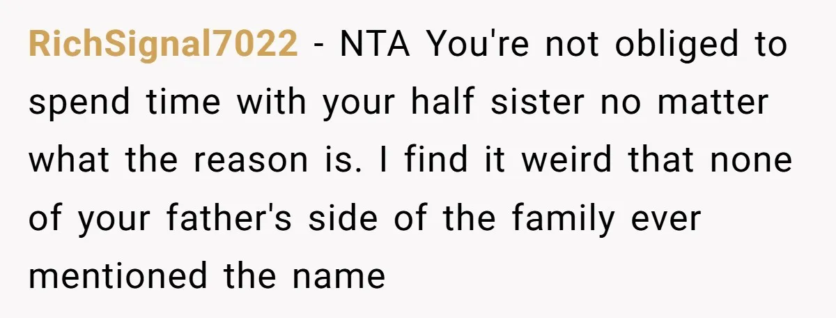 RichSignal7022 - NTA You're not obliged to spend time with your half sister no matter what the reason is. I find it weird that none of your father's side of...